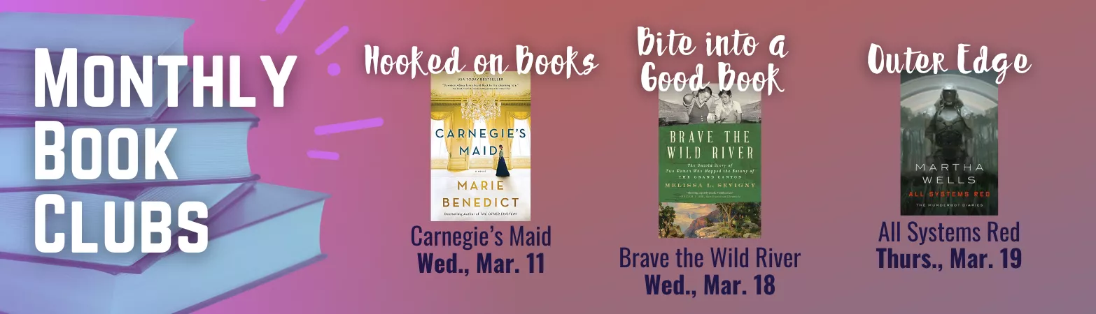 Monthly Book Clubs: Hooked on books: Carnegie's Maid, Wed, Mar 11. Bite into a good book: Brave the Wild River: Wed, Mar 18. Outer edge: All Systems Red. Thurs., Mar 19