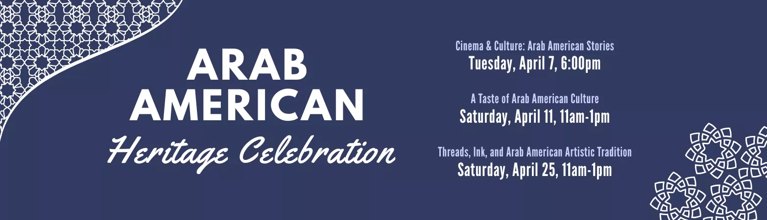 Arab American Heritage Celebration. Cinema &amp; Culture: Arab American Stories Tuesday, April 7, 6:00pm. A Taste of Arab American Culture Saturday, April 11, 11am-1pm. Threads, Ink, and Arab American Artistic Tradition Saturday, April 25, 11am-1pm.