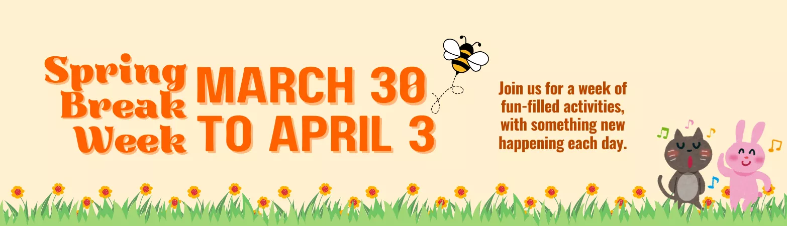 Spring Break Week. March 30 to April 3. Join us for a week of fun-filled activities, with something new happening each day.