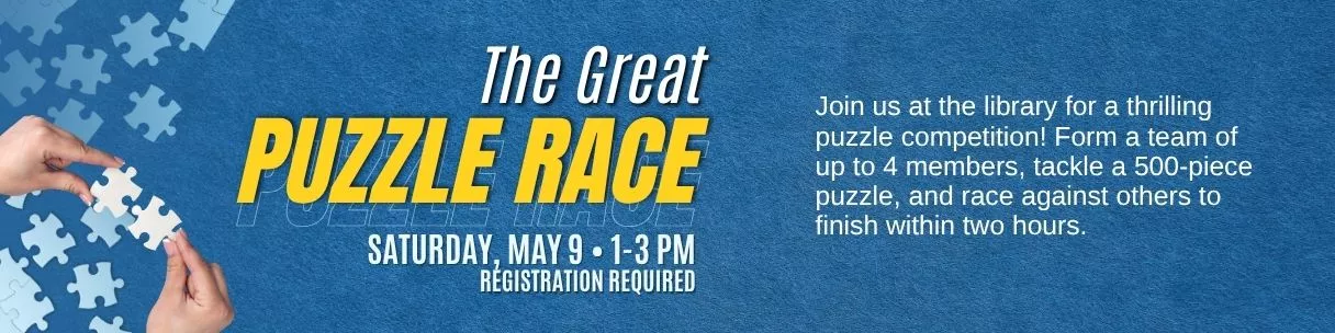 The Great Puzzle Race. Saturday, May 9, 1-3pm. Registration required. Join us at the library for a thrilling puzzle competition! Form a team of up to 4 members, tackle a 500-piece puzzle, and race against others to finish within two hours.